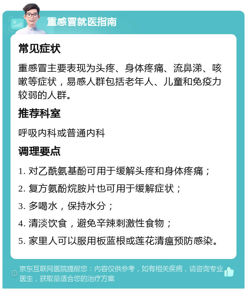 重感冒就医指南 常见症状 重感冒主要表现为头疼、身体疼痛、流鼻涕、咳嗽等症状，易感人群包括老年人、儿童和免疫力较弱的人群。 推荐科室 呼吸内科或普通内科 调理要点 1. 对乙酰氨基酚可用于缓解头疼和身体疼痛； 2. 复方氨酚烷胺片也可用于缓解症状； 3. 多喝水，保持水分； 4. 清淡饮食，避免辛辣刺激性食物； 5. 家里人可以服用板蓝根或莲花清瘟预防感染。