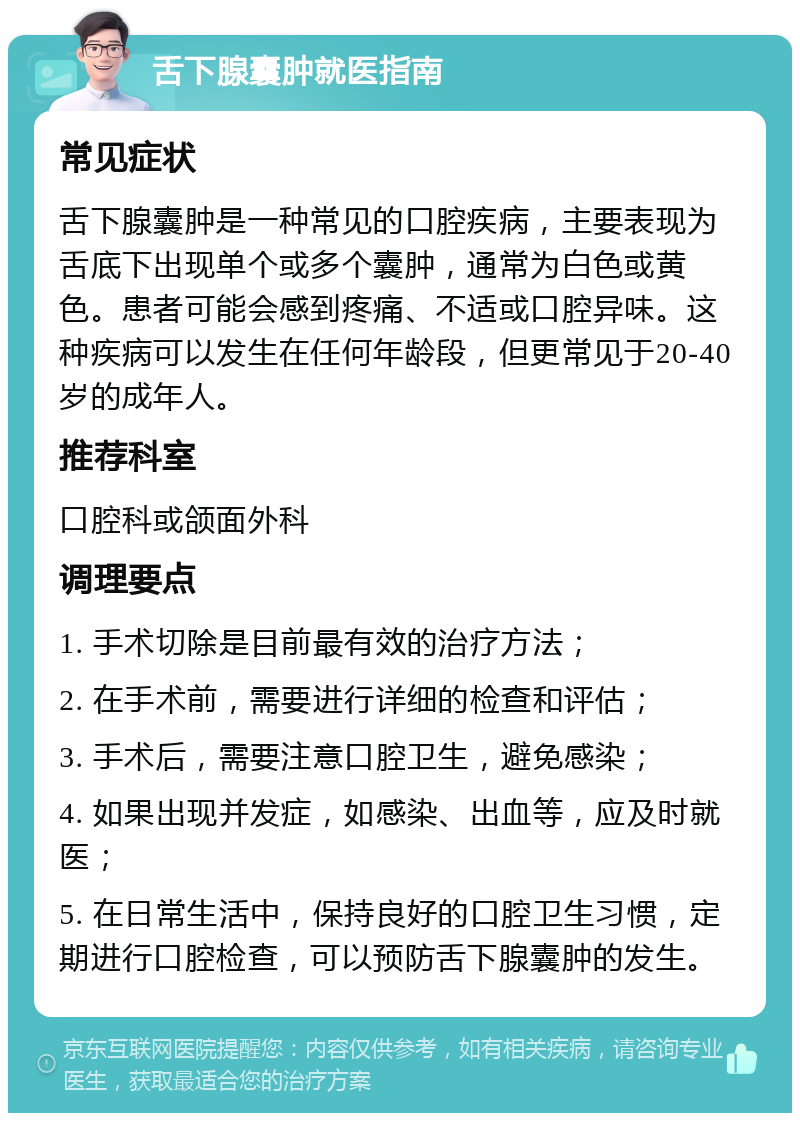 舌下腺囊肿就医指南 常见症状 舌下腺囊肿是一种常见的口腔疾病，主要表现为舌底下出现单个或多个囊肿，通常为白色或黄色。患者可能会感到疼痛、不适或口腔异味。这种疾病可以发生在任何年龄段，但更常见于20-40岁的成年人。 推荐科室 口腔科或颌面外科 调理要点 1. 手术切除是目前最有效的治疗方法； 2. 在手术前，需要进行详细的检查和评估； 3. 手术后，需要注意口腔卫生，避免感染； 4. 如果出现并发症，如感染、出血等，应及时就医； 5. 在日常生活中，保持良好的口腔卫生习惯，定期进行口腔检查，可以预防舌下腺囊肿的发生。