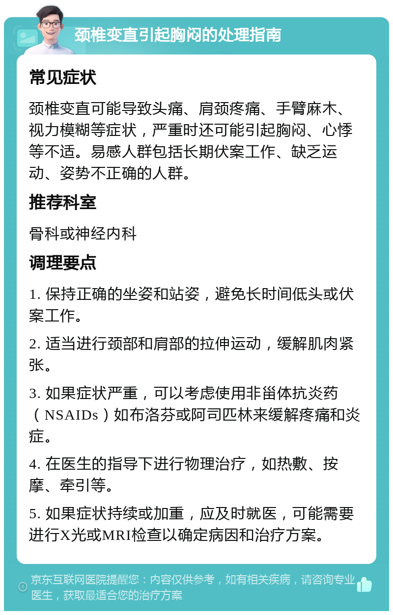 颈椎变直引起胸闷的处理指南 常见症状 颈椎变直可能导致头痛、肩颈疼痛、手臂麻木、视力模糊等症状，严重时还可能引起胸闷、心悸等不适。易感人群包括长期伏案工作、缺乏运动、姿势不正确的人群。 推荐科室 骨科或神经内科 调理要点 1. 保持正确的坐姿和站姿，避免长时间低头或伏案工作。 2. 适当进行颈部和肩部的拉伸运动，缓解肌肉紧张。 3. 如果症状严重，可以考虑使用非甾体抗炎药（NSAIDs）如布洛芬或阿司匹林来缓解疼痛和炎症。 4. 在医生的指导下进行物理治疗，如热敷、按摩、牵引等。 5. 如果症状持续或加重，应及时就医，可能需要进行X光或MRI检查以确定病因和治疗方案。