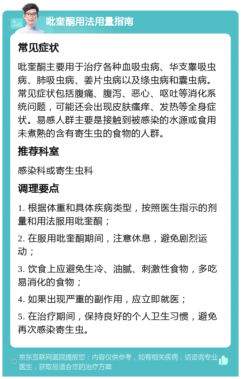 吡奎酮用法用量指南 常见症状 吡奎酮主要用于治疗各种血吸虫病、华支睾吸虫病、肺吸虫病、姜片虫病以及绦虫病和囊虫病。常见症状包括腹痛、腹泻、恶心、呕吐等消化系统问题，可能还会出现皮肤瘙痒、发热等全身症状。易感人群主要是接触到被感染的水源或食用未煮熟的含有寄生虫的食物的人群。 推荐科室 感染科或寄生虫科 调理要点 1. 根据体重和具体疾病类型，按照医生指示的剂量和用法服用吡奎酮； 2. 在服用吡奎酮期间，注意休息，避免剧烈运动； 3. 饮食上应避免生冷、油腻、刺激性食物，多吃易消化的食物； 4. 如果出现严重的副作用，应立即就医； 5. 在治疗期间，保持良好的个人卫生习惯，避免再次感染寄生虫。