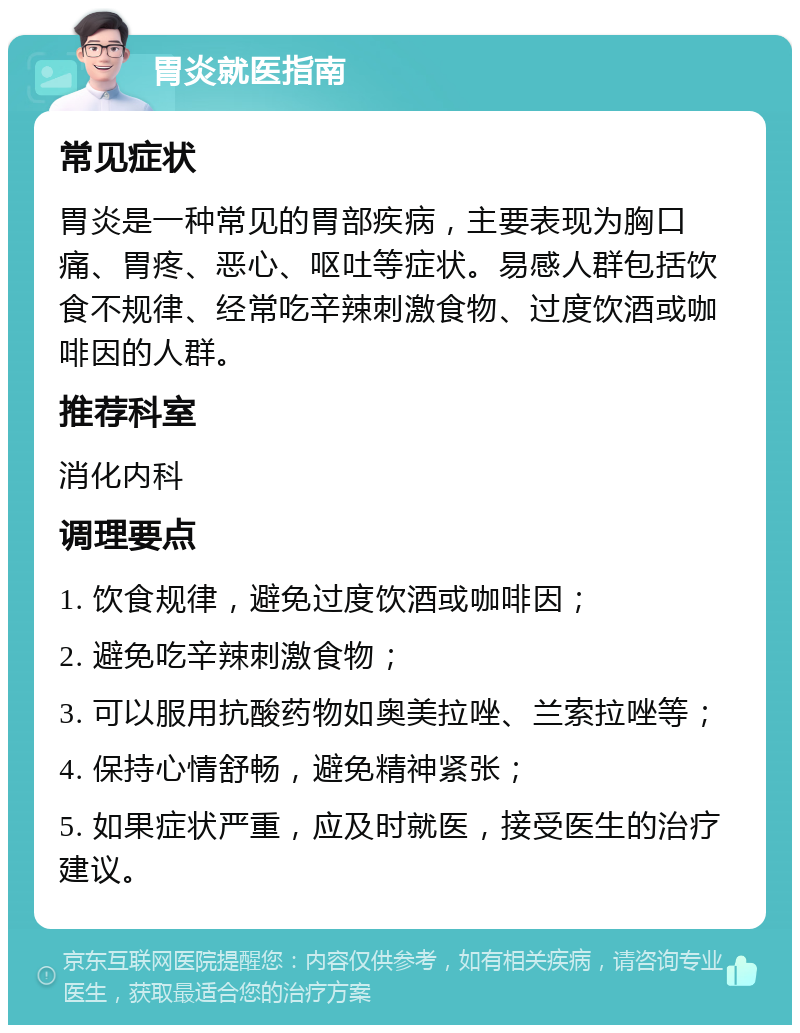 胃炎就医指南 常见症状 胃炎是一种常见的胃部疾病，主要表现为胸口痛、胃疼、恶心、呕吐等症状。易感人群包括饮食不规律、经常吃辛辣刺激食物、过度饮酒或咖啡因的人群。 推荐科室 消化内科 调理要点 1. 饮食规律，避免过度饮酒或咖啡因； 2. 避免吃辛辣刺激食物； 3. 可以服用抗酸药物如奥美拉唑、兰索拉唑等； 4. 保持心情舒畅，避免精神紧张； 5. 如果症状严重，应及时就医，接受医生的治疗建议。