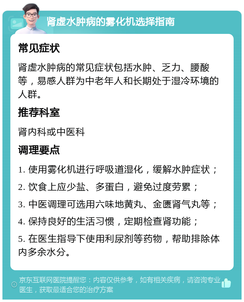 肾虚水肿病的雾化机选择指南 常见症状 肾虚水肿病的常见症状包括水肿、乏力、腰酸等，易感人群为中老年人和长期处于湿冷环境的人群。 推荐科室 肾内科或中医科 调理要点 1. 使用雾化机进行呼吸道湿化，缓解水肿症状； 2. 饮食上应少盐、多蛋白，避免过度劳累； 3. 中医调理可选用六味地黄丸、金匮肾气丸等； 4. 保持良好的生活习惯，定期检查肾功能； 5. 在医生指导下使用利尿剂等药物，帮助排除体内多余水分。