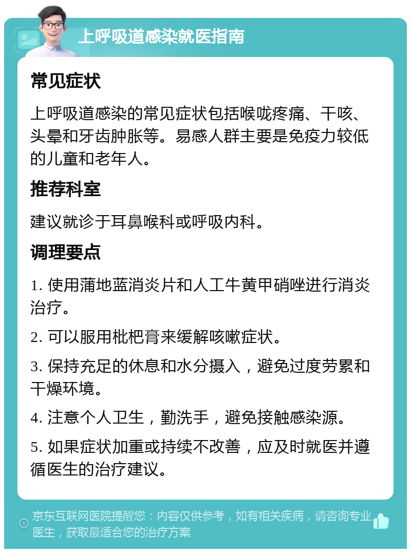 上呼吸道感染就医指南 常见症状 上呼吸道感染的常见症状包括喉咙疼痛、干咳、头晕和牙齿肿胀等。易感人群主要是免疫力较低的儿童和老年人。 推荐科室 建议就诊于耳鼻喉科或呼吸内科。 调理要点 1. 使用蒲地蓝消炎片和人工牛黄甲硝唑进行消炎治疗。 2. 可以服用枇杷膏来缓解咳嗽症状。 3. 保持充足的休息和水分摄入，避免过度劳累和干燥环境。 4. 注意个人卫生，勤洗手，避免接触感染源。 5. 如果症状加重或持续不改善，应及时就医并遵循医生的治疗建议。