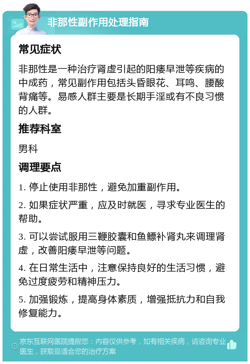 非那性副作用处理指南 常见症状 非那性是一种治疗肾虚引起的阳痿早泄等疾病的中成药，常见副作用包括头昏眼花、耳鸣、腰酸背痛等。易感人群主要是长期手淫或有不良习惯的人群。 推荐科室 男科 调理要点 1. 停止使用非那性，避免加重副作用。 2. 如果症状严重，应及时就医，寻求专业医生的帮助。 3. 可以尝试服用三鞭胶囊和鱼鳔补肾丸来调理肾虚，改善阳痿早泄等问题。 4. 在日常生活中，注意保持良好的生活习惯，避免过度疲劳和精神压力。 5. 加强锻炼，提高身体素质，增强抵抗力和自我修复能力。