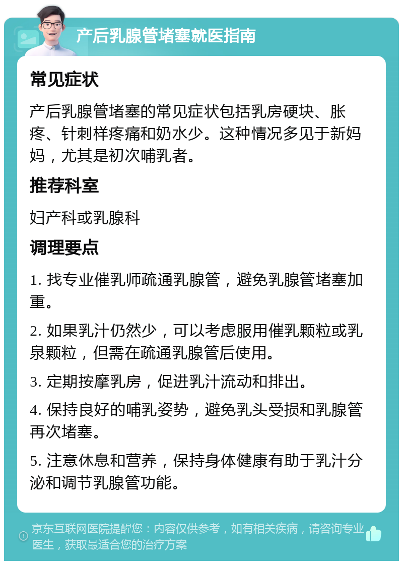 产后乳腺管堵塞就医指南 常见症状 产后乳腺管堵塞的常见症状包括乳房硬块、胀疼、针刺样疼痛和奶水少。这种情况多见于新妈妈，尤其是初次哺乳者。 推荐科室 妇产科或乳腺科 调理要点 1. 找专业催乳师疏通乳腺管，避免乳腺管堵塞加重。 2. 如果乳汁仍然少，可以考虑服用催乳颗粒或乳泉颗粒，但需在疏通乳腺管后使用。 3. 定期按摩乳房，促进乳汁流动和排出。 4. 保持良好的哺乳姿势，避免乳头受损和乳腺管再次堵塞。 5. 注意休息和营养，保持身体健康有助于乳汁分泌和调节乳腺管功能。