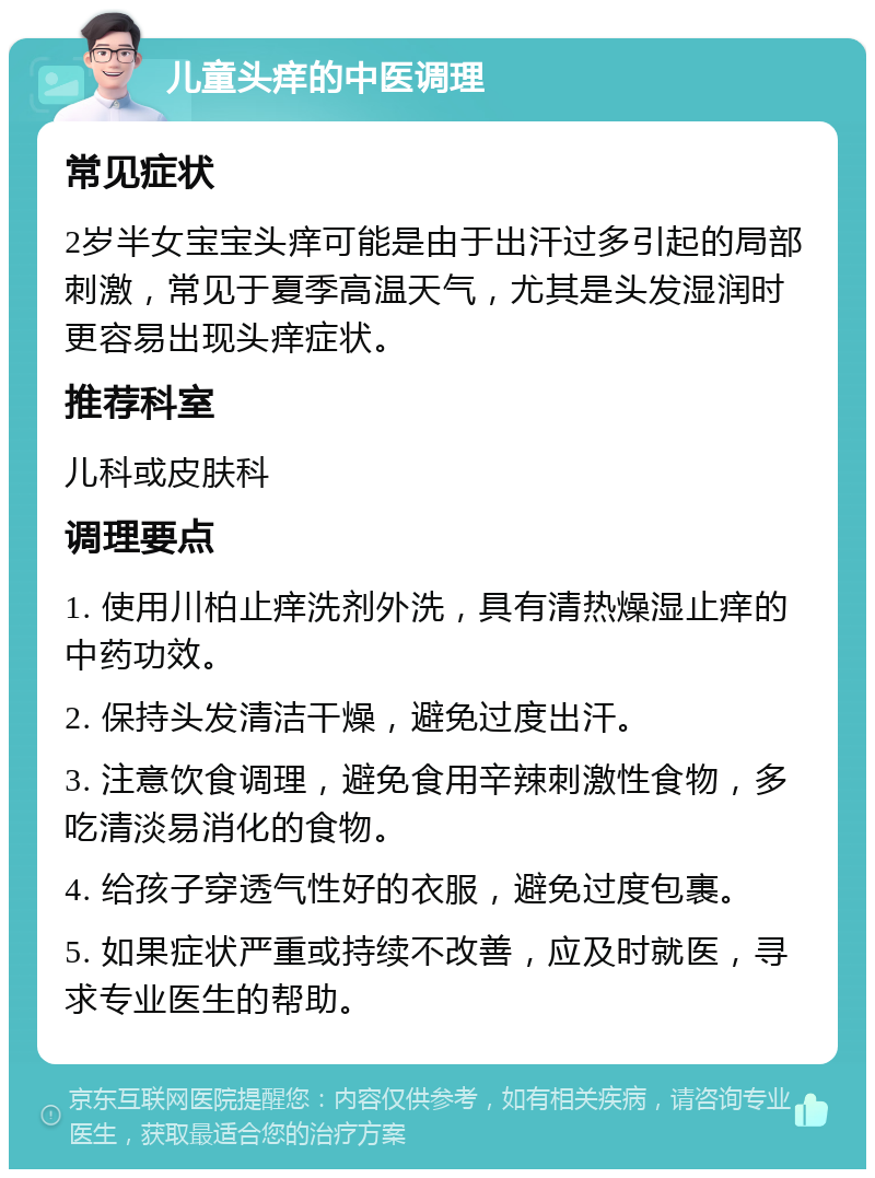 儿童头痒的中医调理 常见症状 2岁半女宝宝头痒可能是由于出汗过多引起的局部刺激，常见于夏季高温天气，尤其是头发湿润时更容易出现头痒症状。 推荐科室 儿科或皮肤科 调理要点 1. 使用川柏止痒洗剂外洗，具有清热燥湿止痒的中药功效。 2. 保持头发清洁干燥，避免过度出汗。 3. 注意饮食调理，避免食用辛辣刺激性食物，多吃清淡易消化的食物。 4. 给孩子穿透气性好的衣服，避免过度包裹。 5. 如果症状严重或持续不改善，应及时就医，寻求专业医生的帮助。