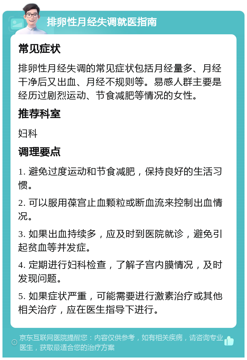 排卵性月经失调就医指南 常见症状 排卵性月经失调的常见症状包括月经量多、月经干净后又出血、月经不规则等。易感人群主要是经历过剧烈运动、节食减肥等情况的女性。 推荐科室 妇科 调理要点 1. 避免过度运动和节食减肥，保持良好的生活习惯。 2. 可以服用葆宫止血颗粒或断血流来控制出血情况。 3. 如果出血持续多，应及时到医院就诊，避免引起贫血等并发症。 4. 定期进行妇科检查，了解子宫内膜情况，及时发现问题。 5. 如果症状严重，可能需要进行激素治疗或其他相关治疗，应在医生指导下进行。