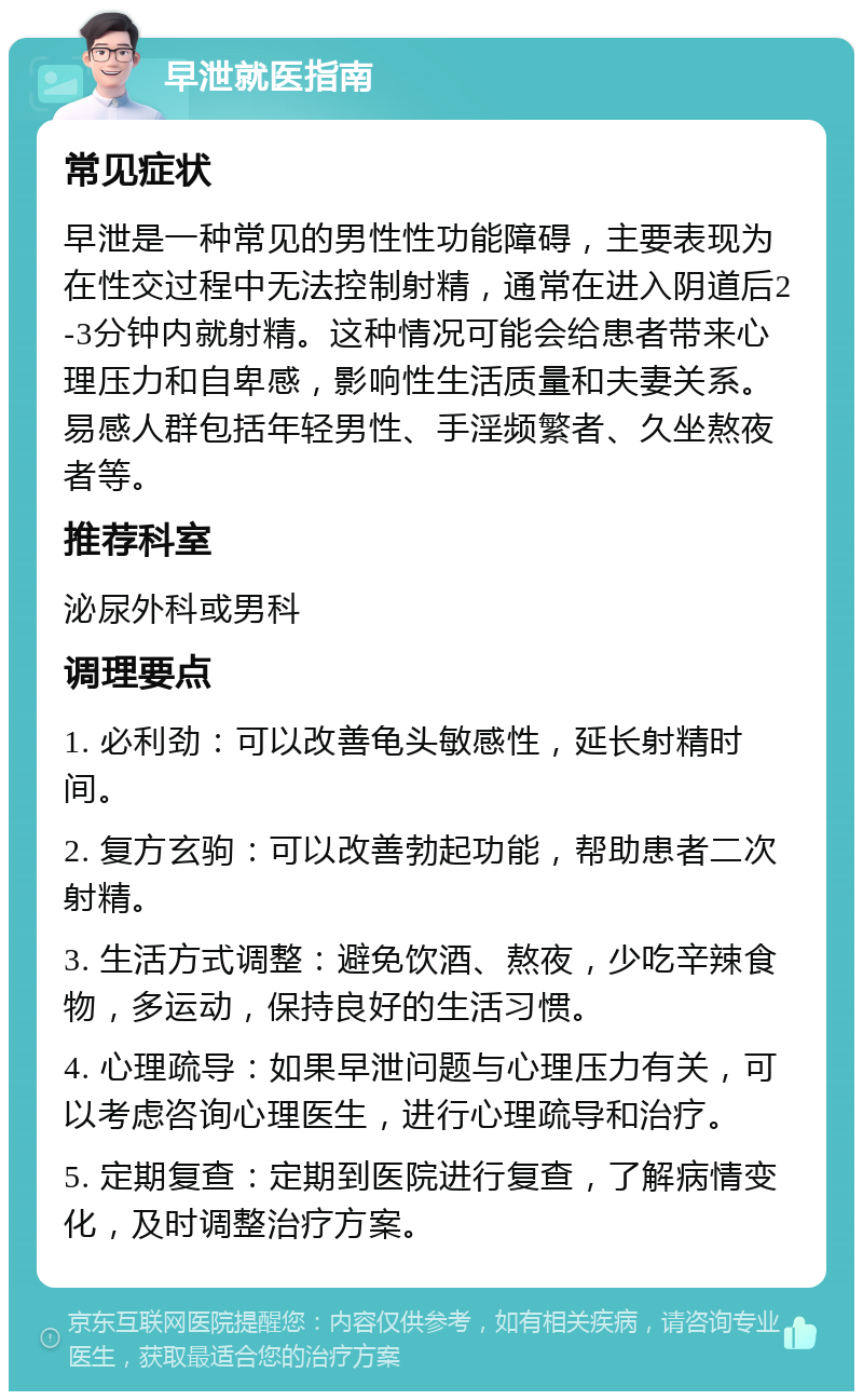 早泄就医指南 常见症状 早泄是一种常见的男性性功能障碍，主要表现为在性交过程中无法控制射精，通常在进入阴道后2-3分钟内就射精。这种情况可能会给患者带来心理压力和自卑感，影响性生活质量和夫妻关系。易感人群包括年轻男性、手淫频繁者、久坐熬夜者等。 推荐科室 泌尿外科或男科 调理要点 1. 必利劲：可以改善龟头敏感性，延长射精时间。 2. 复方玄驹：可以改善勃起功能，帮助患者二次射精。 3. 生活方式调整：避免饮酒、熬夜，少吃辛辣食物，多运动，保持良好的生活习惯。 4. 心理疏导：如果早泄问题与心理压力有关，可以考虑咨询心理医生，进行心理疏导和治疗。 5. 定期复查：定期到医院进行复查，了解病情变化，及时调整治疗方案。