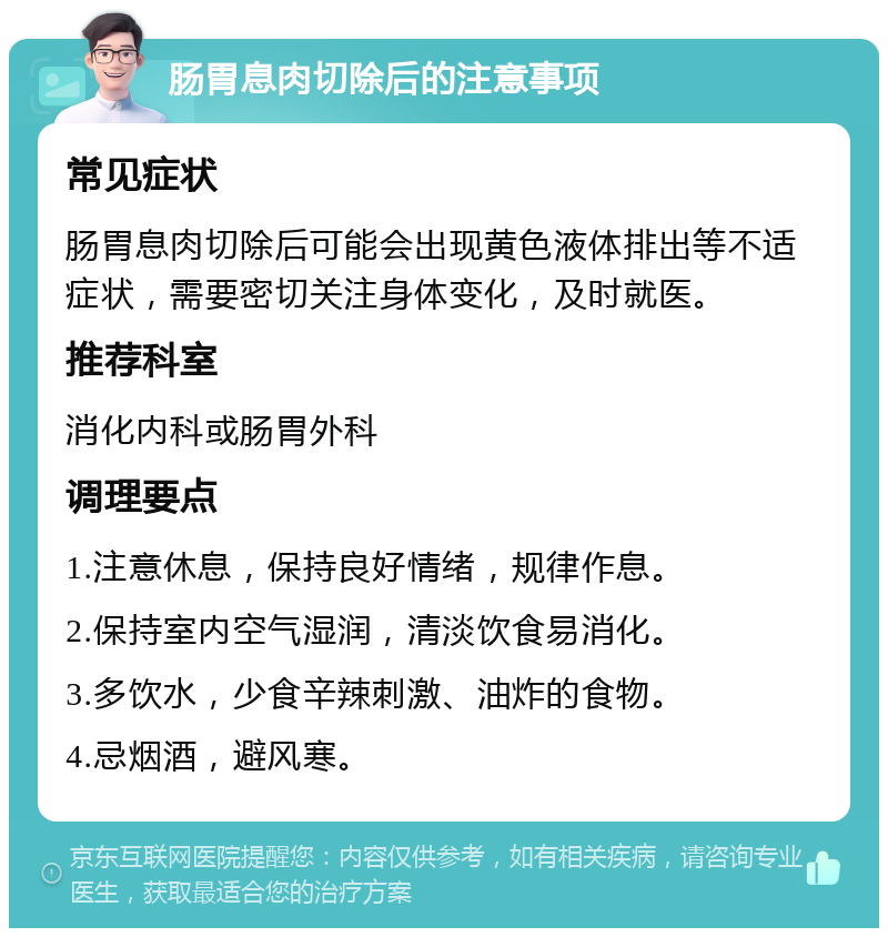 肠胃息肉切除后的注意事项 常见症状 肠胃息肉切除后可能会出现黄色液体排出等不适症状，需要密切关注身体变化，及时就医。 推荐科室 消化内科或肠胃外科 调理要点 1.注意休息，保持良好情绪，规律作息。 2.保持室内空气湿润，清淡饮食易消化。 3.多饮水，少食辛辣刺激、油炸的食物。 4.忌烟酒，避风寒。