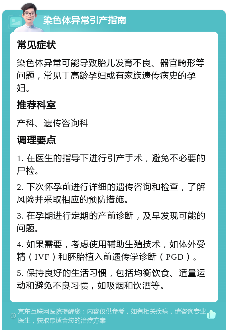 染色体异常引产指南 常见症状 染色体异常可能导致胎儿发育不良、器官畸形等问题，常见于高龄孕妇或有家族遗传病史的孕妇。 推荐科室 产科、遗传咨询科 调理要点 1. 在医生的指导下进行引产手术，避免不必要的尸检。 2. 下次怀孕前进行详细的遗传咨询和检查，了解风险并采取相应的预防措施。 3. 在孕期进行定期的产前诊断，及早发现可能的问题。 4. 如果需要，考虑使用辅助生殖技术，如体外受精（IVF）和胚胎植入前遗传学诊断（PGD）。 5. 保持良好的生活习惯，包括均衡饮食、适量运动和避免不良习惯，如吸烟和饮酒等。