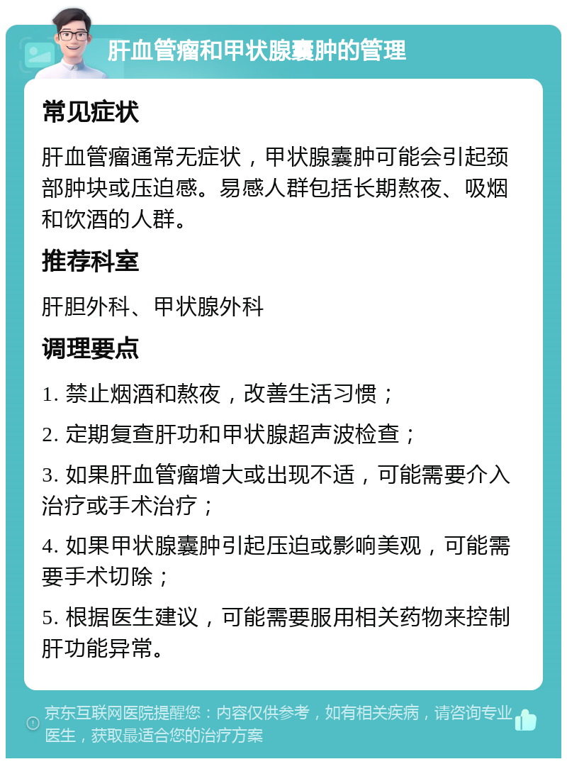 肝血管瘤和甲状腺囊肿的管理 常见症状 肝血管瘤通常无症状，甲状腺囊肿可能会引起颈部肿块或压迫感。易感人群包括长期熬夜、吸烟和饮酒的人群。 推荐科室 肝胆外科、甲状腺外科 调理要点 1. 禁止烟酒和熬夜，改善生活习惯； 2. 定期复查肝功和甲状腺超声波检查； 3. 如果肝血管瘤增大或出现不适，可能需要介入治疗或手术治疗； 4. 如果甲状腺囊肿引起压迫或影响美观，可能需要手术切除； 5. 根据医生建议，可能需要服用相关药物来控制肝功能异常。