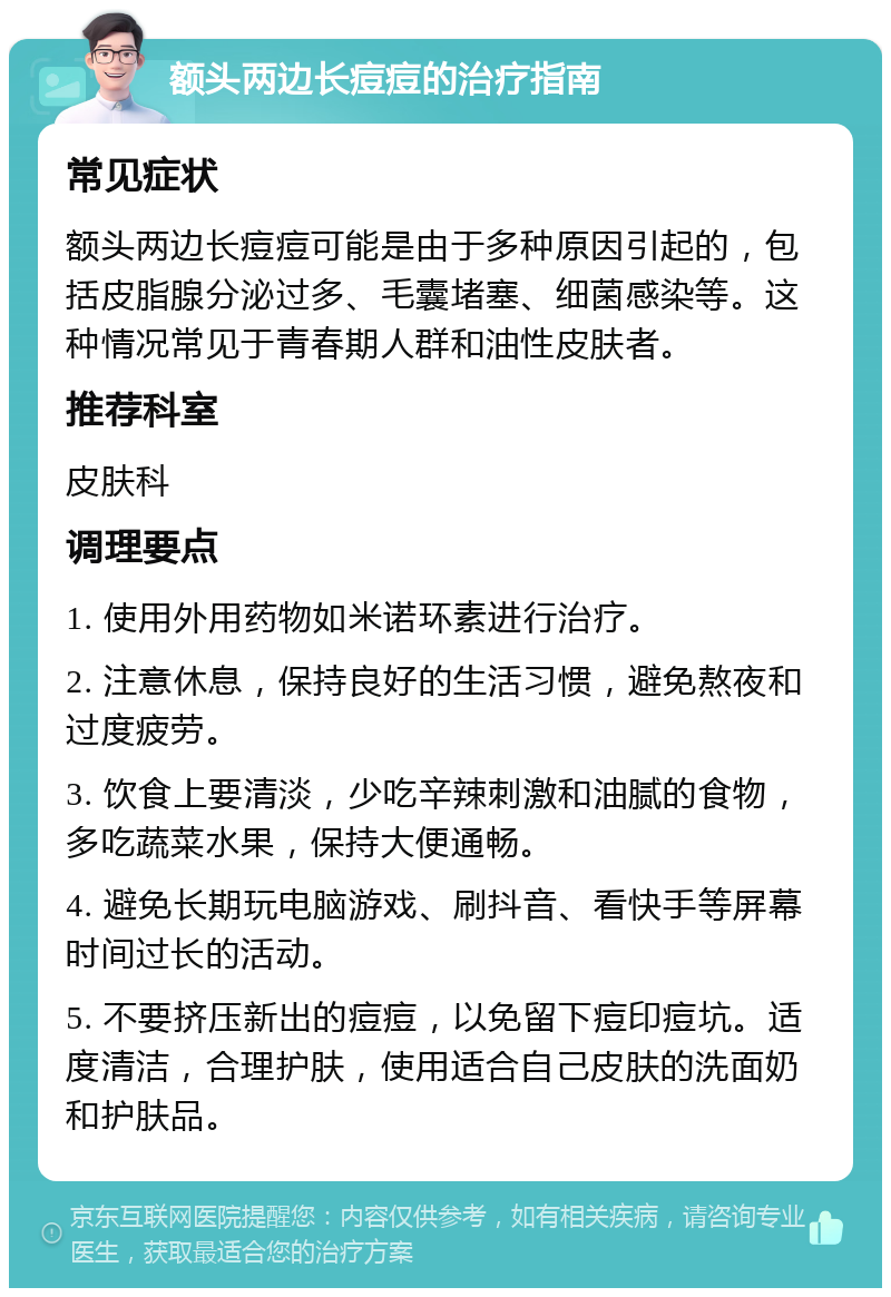 额头两边长痘痘的治疗指南 常见症状 额头两边长痘痘可能是由于多种原因引起的，包括皮脂腺分泌过多、毛囊堵塞、细菌感染等。这种情况常见于青春期人群和油性皮肤者。 推荐科室 皮肤科 调理要点 1. 使用外用药物如米诺环素进行治疗。 2. 注意休息，保持良好的生活习惯，避免熬夜和过度疲劳。 3. 饮食上要清淡，少吃辛辣刺激和油腻的食物，多吃蔬菜水果，保持大便通畅。 4. 避免长期玩电脑游戏、刷抖音、看快手等屏幕时间过长的活动。 5. 不要挤压新出的痘痘，以免留下痘印痘坑。适度清洁，合理护肤，使用适合自己皮肤的洗面奶和护肤品。