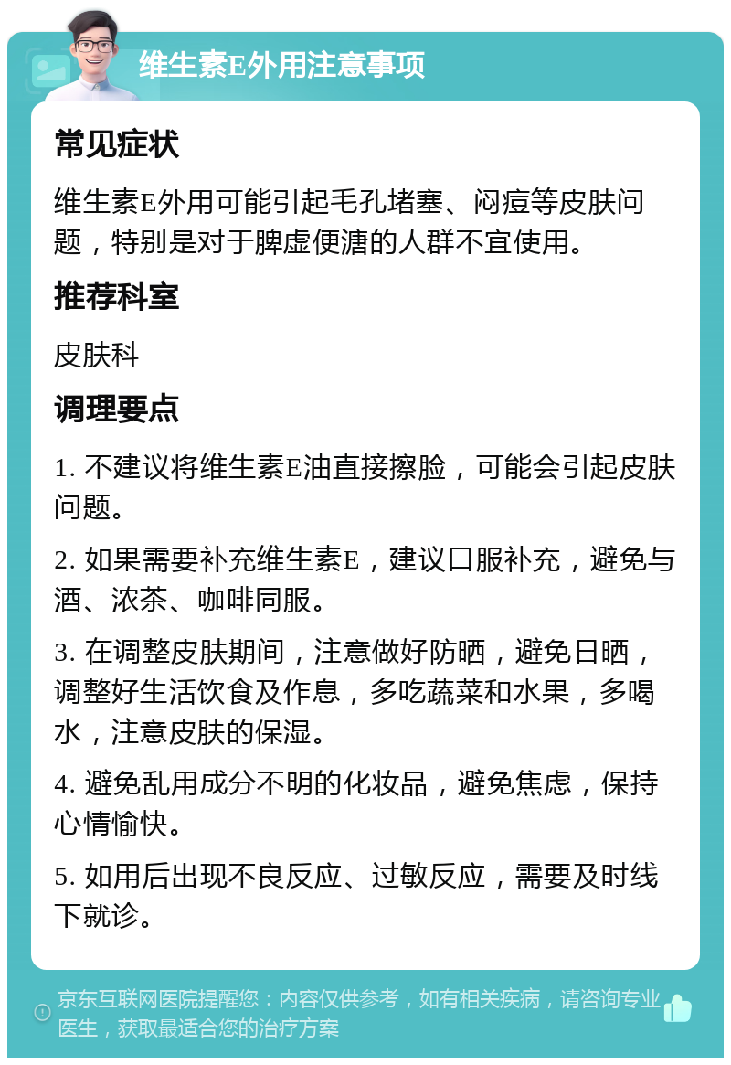 维生素E外用注意事项 常见症状 维生素E外用可能引起毛孔堵塞、闷痘等皮肤问题，特别是对于脾虚便溏的人群不宜使用。 推荐科室 皮肤科 调理要点 1. 不建议将维生素E油直接擦脸，可能会引起皮肤问题。 2. 如果需要补充维生素E，建议口服补充，避免与酒、浓茶、咖啡同服。 3. 在调整皮肤期间，注意做好防晒，避免日晒，调整好生活饮食及作息，多吃蔬菜和水果，多喝水，注意皮肤的保湿。 4. 避免乱用成分不明的化妆品，避免焦虑，保持心情愉快。 5. 如用后出现不良反应、过敏反应，需要及时线下就诊。