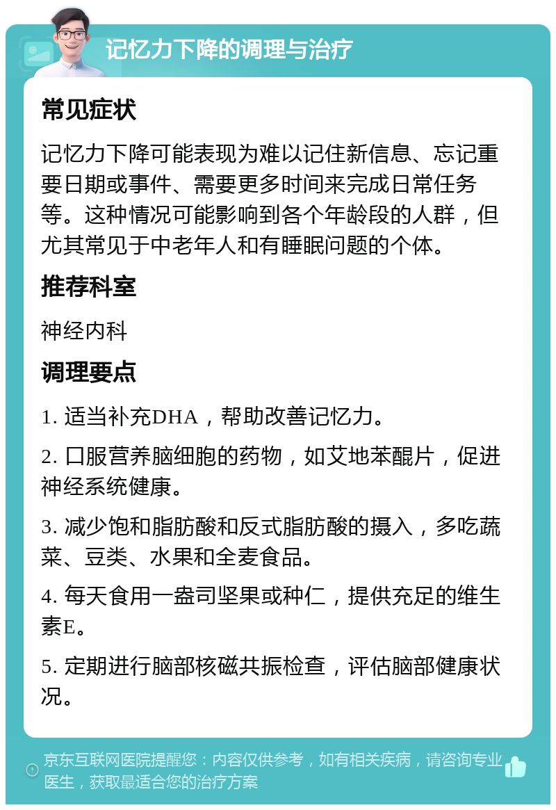 记忆力下降的调理与治疗 常见症状 记忆力下降可能表现为难以记住新信息、忘记重要日期或事件、需要更多时间来完成日常任务等。这种情况可能影响到各个年龄段的人群，但尤其常见于中老年人和有睡眠问题的个体。 推荐科室 神经内科 调理要点 1. 适当补充DHA，帮助改善记忆力。 2. 口服营养脑细胞的药物，如艾地苯醌片，促进神经系统健康。 3. 减少饱和脂肪酸和反式脂肪酸的摄入，多吃蔬菜、豆类、水果和全麦食品。 4. 每天食用一盎司坚果或种仁，提供充足的维生素E。 5. 定期进行脑部核磁共振检查，评估脑部健康状况。