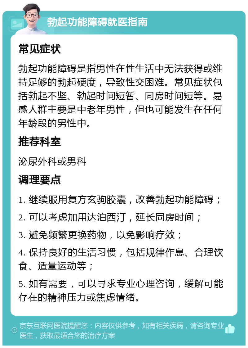 勃起功能障碍就医指南 常见症状 勃起功能障碍是指男性在性生活中无法获得或维持足够的勃起硬度，导致性交困难。常见症状包括勃起不坚、勃起时间短暂、同房时间短等。易感人群主要是中老年男性，但也可能发生在任何年龄段的男性中。 推荐科室 泌尿外科或男科 调理要点 1. 继续服用复方玄驹胶囊，改善勃起功能障碍； 2. 可以考虑加用达泊西汀，延长同房时间； 3. 避免频繁更换药物，以免影响疗效； 4. 保持良好的生活习惯，包括规律作息、合理饮食、适量运动等； 5. 如有需要，可以寻求专业心理咨询，缓解可能存在的精神压力或焦虑情绪。