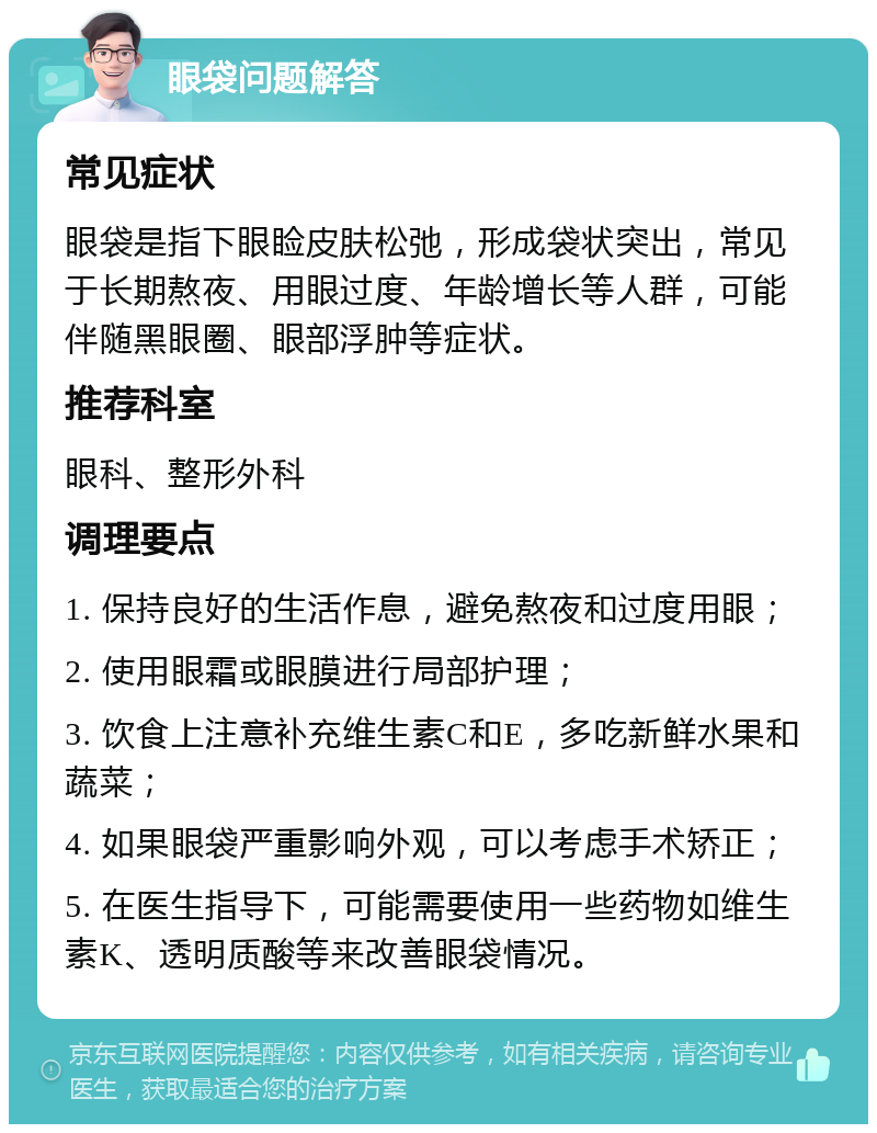 眼袋问题解答 常见症状 眼袋是指下眼睑皮肤松弛，形成袋状突出，常见于长期熬夜、用眼过度、年龄增长等人群，可能伴随黑眼圈、眼部浮肿等症状。 推荐科室 眼科、整形外科 调理要点 1. 保持良好的生活作息，避免熬夜和过度用眼； 2. 使用眼霜或眼膜进行局部护理； 3. 饮食上注意补充维生素C和E，多吃新鲜水果和蔬菜； 4. 如果眼袋严重影响外观，可以考虑手术矫正； 5. 在医生指导下，可能需要使用一些药物如维生素K、透明质酸等来改善眼袋情况。