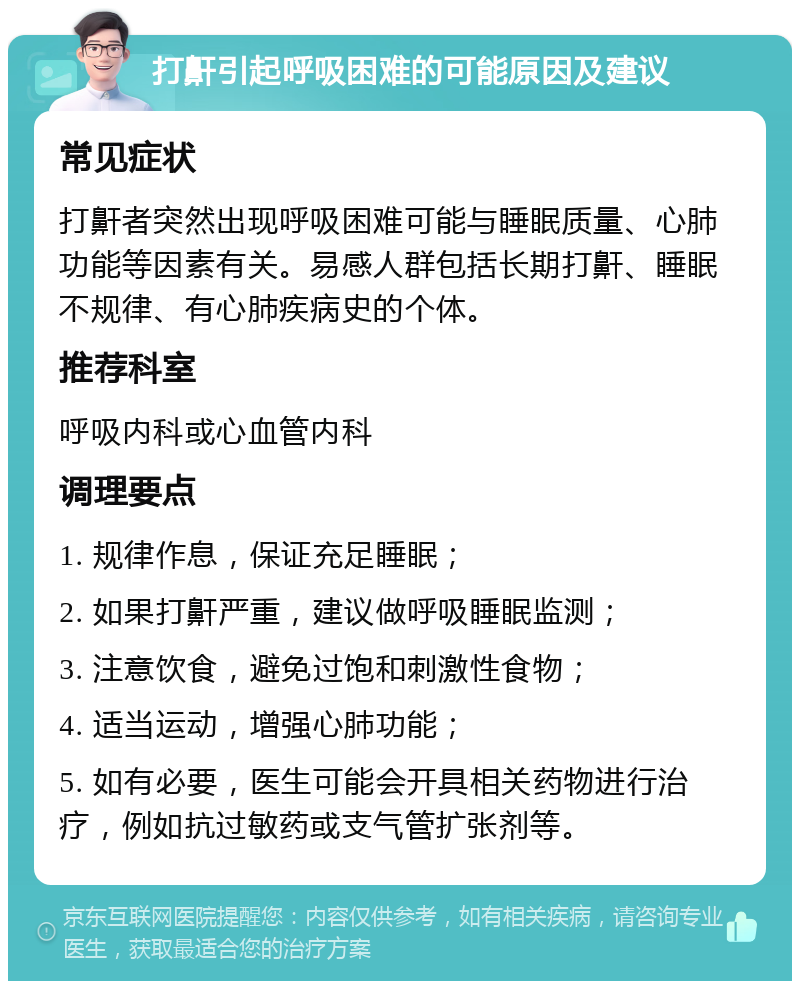 打鼾引起呼吸困难的可能原因及建议 常见症状 打鼾者突然出现呼吸困难可能与睡眠质量、心肺功能等因素有关。易感人群包括长期打鼾、睡眠不规律、有心肺疾病史的个体。 推荐科室 呼吸内科或心血管内科 调理要点 1. 规律作息，保证充足睡眠； 2. 如果打鼾严重，建议做呼吸睡眠监测； 3. 注意饮食，避免过饱和刺激性食物； 4. 适当运动，增强心肺功能； 5. 如有必要，医生可能会开具相关药物进行治疗，例如抗过敏药或支气管扩张剂等。