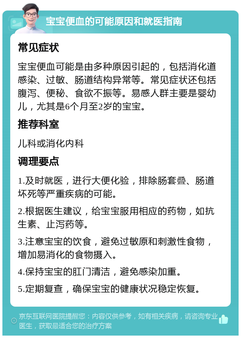 宝宝便血的可能原因和就医指南 常见症状 宝宝便血可能是由多种原因引起的，包括消化道感染、过敏、肠道结构异常等。常见症状还包括腹泻、便秘、食欲不振等。易感人群主要是婴幼儿，尤其是6个月至2岁的宝宝。 推荐科室 儿科或消化内科 调理要点 1.及时就医，进行大便化验，排除肠套叠、肠道坏死等严重疾病的可能。 2.根据医生建议，给宝宝服用相应的药物，如抗生素、止泻药等。 3.注意宝宝的饮食，避免过敏原和刺激性食物，增加易消化的食物摄入。 4.保持宝宝的肛门清洁，避免感染加重。 5.定期复查，确保宝宝的健康状况稳定恢复。