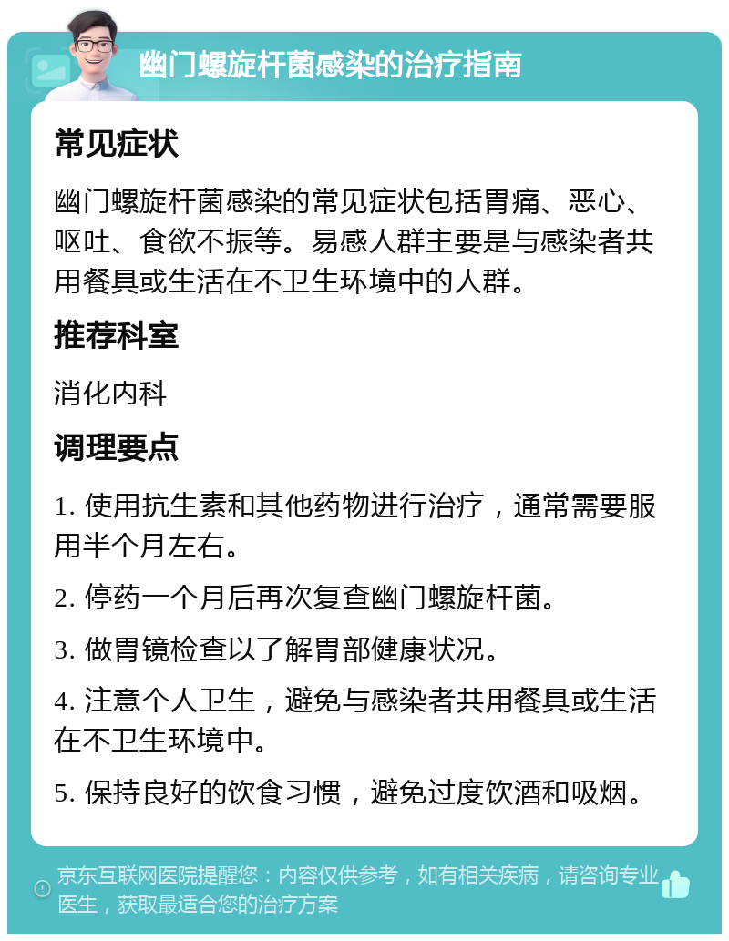 幽门螺旋杆菌感染的治疗指南 常见症状 幽门螺旋杆菌感染的常见症状包括胃痛、恶心、呕吐、食欲不振等。易感人群主要是与感染者共用餐具或生活在不卫生环境中的人群。 推荐科室 消化内科 调理要点 1. 使用抗生素和其他药物进行治疗，通常需要服用半个月左右。 2. 停药一个月后再次复查幽门螺旋杆菌。 3. 做胃镜检查以了解胃部健康状况。 4. 注意个人卫生，避免与感染者共用餐具或生活在不卫生环境中。 5. 保持良好的饮食习惯，避免过度饮酒和吸烟。