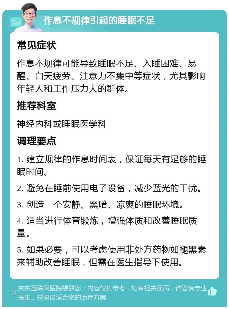 作息不规律引起的睡眠不足 常见症状 作息不规律可能导致睡眠不足、入睡困难、易醒、白天疲劳、注意力不集中等症状，尤其影响年轻人和工作压力大的群体。 推荐科室 神经内科或睡眠医学科 调理要点 1. 建立规律的作息时间表，保证每天有足够的睡眠时间。 2. 避免在睡前使用电子设备，减少蓝光的干扰。 3. 创造一个安静、黑暗、凉爽的睡眠环境。 4. 适当进行体育锻炼，增强体质和改善睡眠质量。 5. 如果必要，可以考虑使用非处方药物如褪黑素来辅助改善睡眠，但需在医生指导下使用。