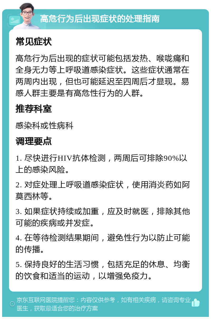 高危行为后出现症状的处理指南 常见症状 高危行为后出现的症状可能包括发热、喉咙痛和全身无力等上呼吸道感染症状。这些症状通常在两周内出现，但也可能延迟至四周后才显现。易感人群主要是有高危性行为的人群。 推荐科室 感染科或性病科 调理要点 1. 尽快进行HIV抗体检测，两周后可排除90%以上的感染风险。 2. 对症处理上呼吸道感染症状，使用消炎药如阿莫西林等。 3. 如果症状持续或加重，应及时就医，排除其他可能的疾病或并发症。 4. 在等待检测结果期间，避免性行为以防止可能的传播。 5. 保持良好的生活习惯，包括充足的休息、均衡的饮食和适当的运动，以增强免疫力。