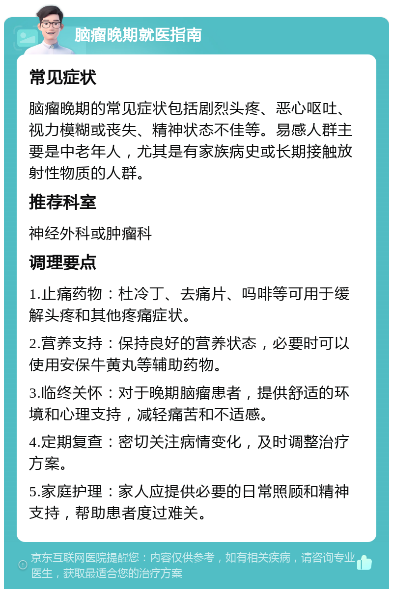 脑瘤晚期就医指南 常见症状 脑瘤晚期的常见症状包括剧烈头疼、恶心呕吐、视力模糊或丧失、精神状态不佳等。易感人群主要是中老年人，尤其是有家族病史或长期接触放射性物质的人群。 推荐科室 神经外科或肿瘤科 调理要点 1.止痛药物：杜冷丁、去痛片、吗啡等可用于缓解头疼和其他疼痛症状。 2.营养支持：保持良好的营养状态，必要时可以使用安保牛黄丸等辅助药物。 3.临终关怀：对于晚期脑瘤患者，提供舒适的环境和心理支持，减轻痛苦和不适感。 4.定期复查：密切关注病情变化，及时调整治疗方案。 5.家庭护理：家人应提供必要的日常照顾和精神支持，帮助患者度过难关。