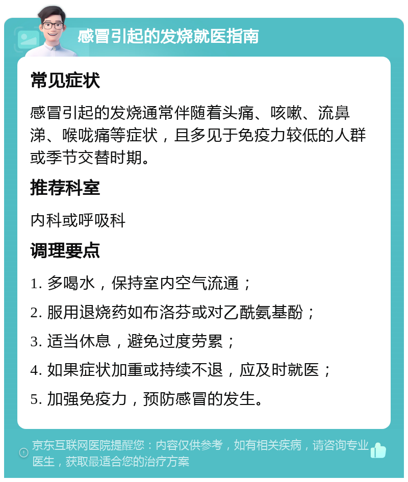 感冒引起的发烧就医指南 常见症状 感冒引起的发烧通常伴随着头痛、咳嗽、流鼻涕、喉咙痛等症状，且多见于免疫力较低的人群或季节交替时期。 推荐科室 内科或呼吸科 调理要点 1. 多喝水，保持室内空气流通； 2. 服用退烧药如布洛芬或对乙酰氨基酚； 3. 适当休息，避免过度劳累； 4. 如果症状加重或持续不退，应及时就医； 5. 加强免疫力，预防感冒的发生。