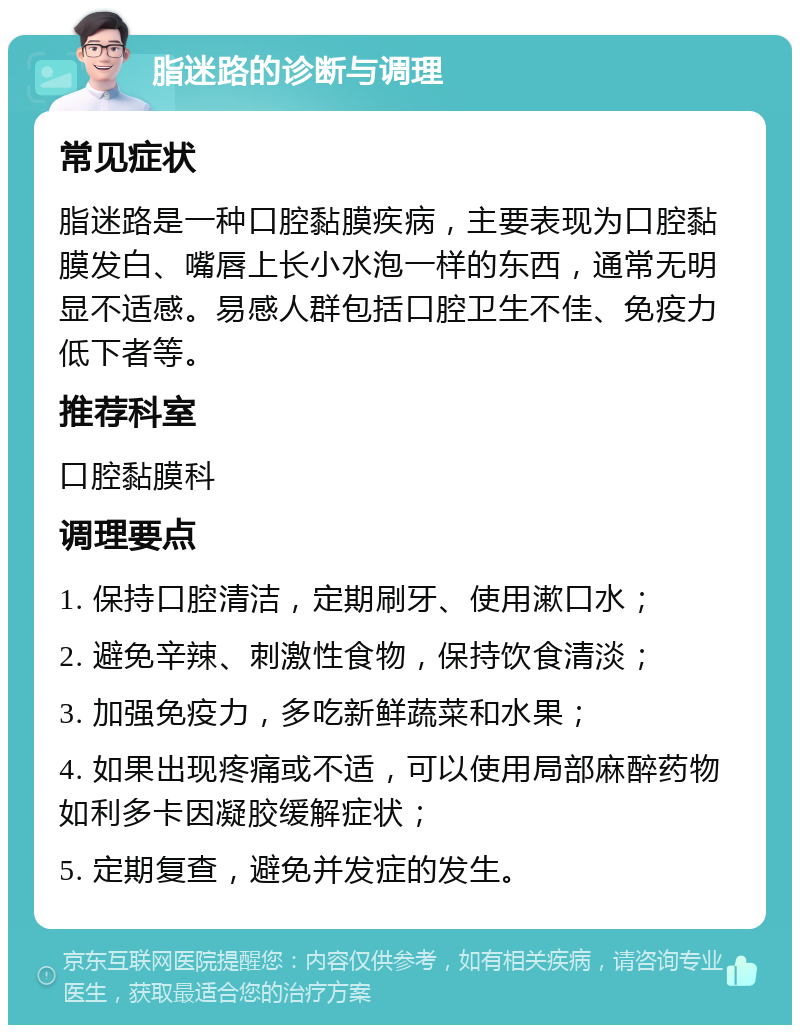 脂迷路的诊断与调理 常见症状 脂迷路是一种口腔黏膜疾病，主要表现为口腔黏膜发白、嘴唇上长小水泡一样的东西，通常无明显不适感。易感人群包括口腔卫生不佳、免疫力低下者等。 推荐科室 口腔黏膜科 调理要点 1. 保持口腔清洁，定期刷牙、使用漱口水； 2. 避免辛辣、刺激性食物，保持饮食清淡； 3. 加强免疫力，多吃新鲜蔬菜和水果； 4. 如果出现疼痛或不适，可以使用局部麻醉药物如利多卡因凝胶缓解症状； 5. 定期复查，避免并发症的发生。