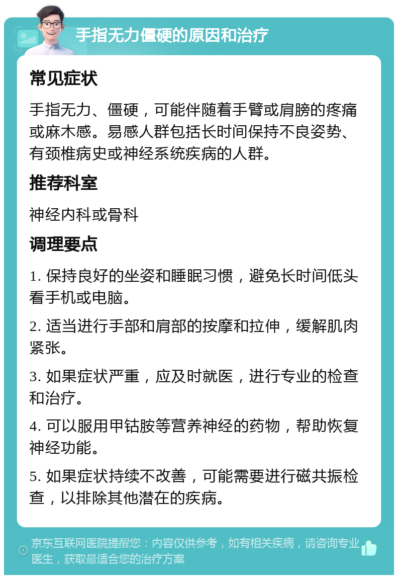 手指无力僵硬的原因和治疗 常见症状 手指无力、僵硬，可能伴随着手臂或肩膀的疼痛或麻木感。易感人群包括长时间保持不良姿势、有颈椎病史或神经系统疾病的人群。 推荐科室 神经内科或骨科 调理要点 1. 保持良好的坐姿和睡眠习惯，避免长时间低头看手机或电脑。 2. 适当进行手部和肩部的按摩和拉伸，缓解肌肉紧张。 3. 如果症状严重，应及时就医，进行专业的检查和治疗。 4. 可以服用甲钴胺等营养神经的药物，帮助恢复神经功能。 5. 如果症状持续不改善，可能需要进行磁共振检查，以排除其他潜在的疾病。