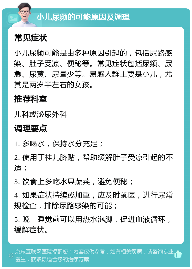 小儿尿频的可能原因及调理 常见症状 小儿尿频可能是由多种原因引起的，包括尿路感染、肚子受凉、便秘等。常见症状包括尿频、尿急、尿黄、尿量少等。易感人群主要是小儿，尤其是两岁半左右的女孩。 推荐科室 儿科或泌尿外科 调理要点 1. 多喝水，保持水分充足； 2. 使用丁桂儿脐贴，帮助缓解肚子受凉引起的不适； 3. 饮食上多吃水果蔬菜，避免便秘； 4. 如果症状持续或加重，应及时就医，进行尿常规检查，排除尿路感染的可能； 5. 晚上睡觉前可以用热水泡脚，促进血液循环，缓解症状。