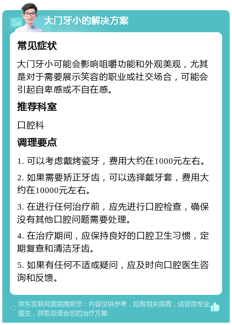 大门牙小的解决方案 常见症状 大门牙小可能会影响咀嚼功能和外观美观，尤其是对于需要展示笑容的职业或社交场合，可能会引起自卑感或不自在感。 推荐科室 口腔科 调理要点 1. 可以考虑戴烤瓷牙，费用大约在1000元左右。 2. 如果需要矫正牙齿，可以选择戴牙套，费用大约在10000元左右。 3. 在进行任何治疗前，应先进行口腔检查，确保没有其他口腔问题需要处理。 4. 在治疗期间，应保持良好的口腔卫生习惯，定期复查和清洁牙齿。 5. 如果有任何不适或疑问，应及时向口腔医生咨询和反馈。