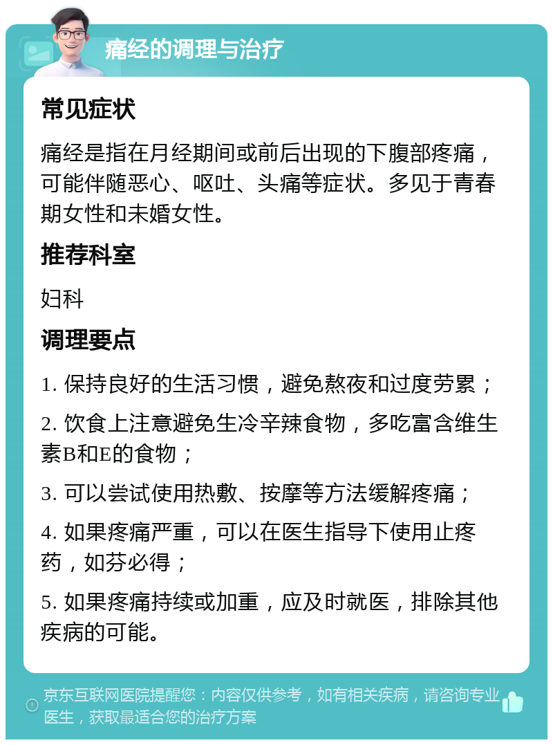 痛经的调理与治疗 常见症状 痛经是指在月经期间或前后出现的下腹部疼痛，可能伴随恶心、呕吐、头痛等症状。多见于青春期女性和未婚女性。 推荐科室 妇科 调理要点 1. 保持良好的生活习惯，避免熬夜和过度劳累； 2. 饮食上注意避免生冷辛辣食物，多吃富含维生素B和E的食物； 3. 可以尝试使用热敷、按摩等方法缓解疼痛； 4. 如果疼痛严重，可以在医生指导下使用止疼药，如芬必得； 5. 如果疼痛持续或加重，应及时就医，排除其他疾病的可能。