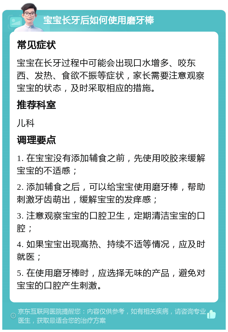 宝宝长牙后如何使用磨牙棒 常见症状 宝宝在长牙过程中可能会出现口水增多、咬东西、发热、食欲不振等症状，家长需要注意观察宝宝的状态，及时采取相应的措施。 推荐科室 儿科 调理要点 1. 在宝宝没有添加辅食之前，先使用咬胶来缓解宝宝的不适感； 2. 添加辅食之后，可以给宝宝使用磨牙棒，帮助刺激牙齿萌出，缓解宝宝的发痒感； 3. 注意观察宝宝的口腔卫生，定期清洁宝宝的口腔； 4. 如果宝宝出现高热、持续不适等情况，应及时就医； 5. 在使用磨牙棒时，应选择无味的产品，避免对宝宝的口腔产生刺激。