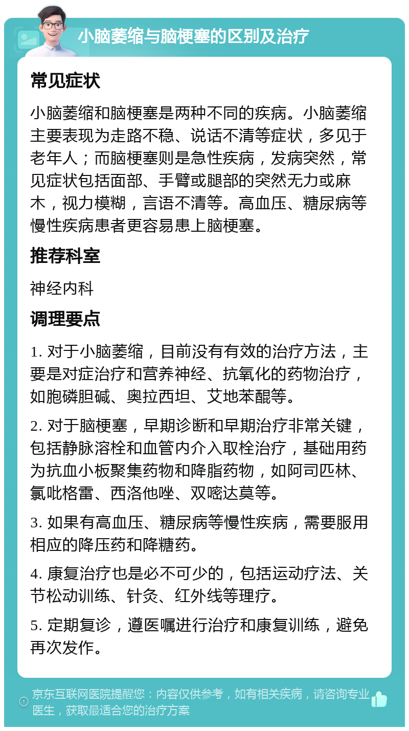 小脑萎缩与脑梗塞的区别及治疗 常见症状 小脑萎缩和脑梗塞是两种不同的疾病。小脑萎缩主要表现为走路不稳、说话不清等症状，多见于老年人；而脑梗塞则是急性疾病，发病突然，常见症状包括面部、手臂或腿部的突然无力或麻木，视力模糊，言语不清等。高血压、糖尿病等慢性疾病患者更容易患上脑梗塞。 推荐科室 神经内科 调理要点 1. 对于小脑萎缩，目前没有有效的治疗方法，主要是对症治疗和营养神经、抗氧化的药物治疗，如胞磷胆碱、奥拉西坦、艾地苯醌等。 2. 对于脑梗塞，早期诊断和早期治疗非常关键，包括静脉溶栓和血管内介入取栓治疗，基础用药为抗血小板聚集药物和降脂药物，如阿司匹林、氯吡格雷、西洛他唑、双嘧达莫等。 3. 如果有高血压、糖尿病等慢性疾病，需要服用相应的降压药和降糖药。 4. 康复治疗也是必不可少的，包括运动疗法、关节松动训练、针灸、红外线等理疗。 5. 定期复诊，遵医嘱进行治疗和康复训练，避免再次发作。