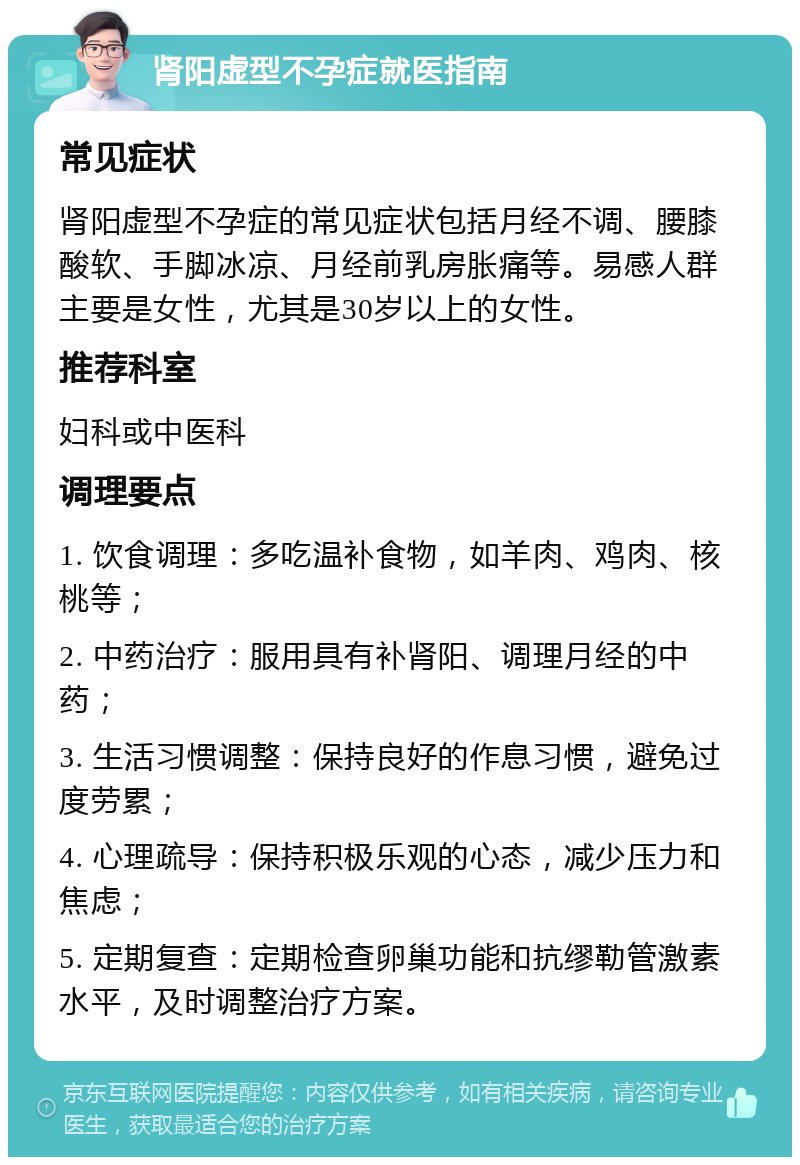 肾阳虚型不孕症就医指南 常见症状 肾阳虚型不孕症的常见症状包括月经不调、腰膝酸软、手脚冰凉、月经前乳房胀痛等。易感人群主要是女性，尤其是30岁以上的女性。 推荐科室 妇科或中医科 调理要点 1. 饮食调理：多吃温补食物，如羊肉、鸡肉、核桃等； 2. 中药治疗：服用具有补肾阳、调理月经的中药； 3. 生活习惯调整：保持良好的作息习惯，避免过度劳累； 4. 心理疏导：保持积极乐观的心态，减少压力和焦虑； 5. 定期复查：定期检查卵巢功能和抗缪勒管激素水平，及时调整治疗方案。