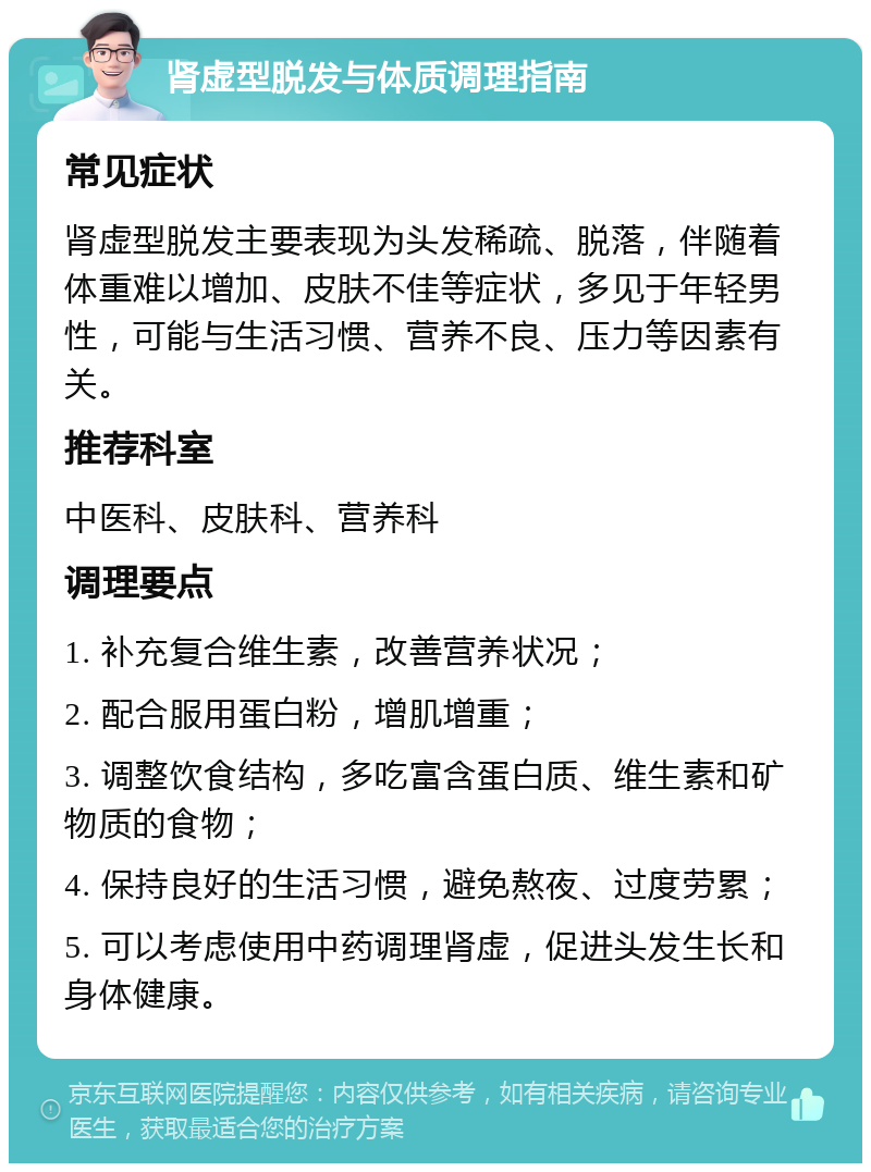 肾虚型脱发与体质调理指南 常见症状 肾虚型脱发主要表现为头发稀疏、脱落，伴随着体重难以增加、皮肤不佳等症状，多见于年轻男性，可能与生活习惯、营养不良、压力等因素有关。 推荐科室 中医科、皮肤科、营养科 调理要点 1. 补充复合维生素，改善营养状况； 2. 配合服用蛋白粉，增肌增重； 3. 调整饮食结构，多吃富含蛋白质、维生素和矿物质的食物； 4. 保持良好的生活习惯，避免熬夜、过度劳累； 5. 可以考虑使用中药调理肾虚，促进头发生长和身体健康。