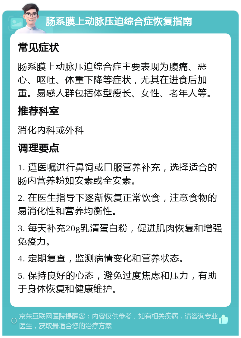 肠系膜上动脉压迫综合症恢复指南 常见症状 肠系膜上动脉压迫综合症主要表现为腹痛、恶心、呕吐、体重下降等症状，尤其在进食后加重。易感人群包括体型瘦长、女性、老年人等。 推荐科室 消化内科或外科 调理要点 1. 遵医嘱进行鼻饲或口服营养补充，选择适合的肠内营养粉如安素或全安素。 2. 在医生指导下逐渐恢复正常饮食，注意食物的易消化性和营养均衡性。 3. 每天补充20g乳清蛋白粉，促进肌肉恢复和增强免疫力。 4. 定期复查，监测病情变化和营养状态。 5. 保持良好的心态，避免过度焦虑和压力，有助于身体恢复和健康维护。