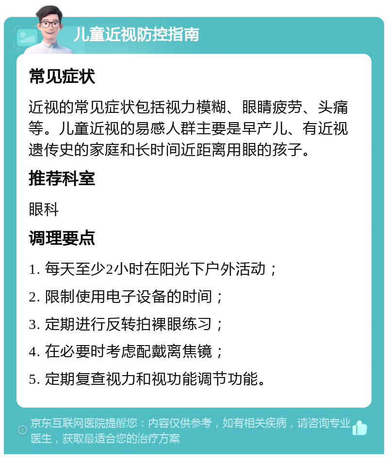 儿童近视防控指南 常见症状 近视的常见症状包括视力模糊、眼睛疲劳、头痛等。儿童近视的易感人群主要是早产儿、有近视遗传史的家庭和长时间近距离用眼的孩子。 推荐科室 眼科 调理要点 1. 每天至少2小时在阳光下户外活动； 2. 限制使用电子设备的时间； 3. 定期进行反转拍裸眼练习； 4. 在必要时考虑配戴离焦镜； 5. 定期复查视力和视功能调节功能。