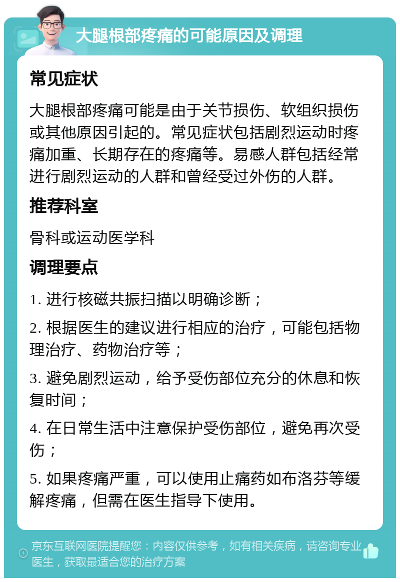 大腿根部疼痛的可能原因及调理 常见症状 大腿根部疼痛可能是由于关节损伤、软组织损伤或其他原因引起的。常见症状包括剧烈运动时疼痛加重、长期存在的疼痛等。易感人群包括经常进行剧烈运动的人群和曾经受过外伤的人群。 推荐科室 骨科或运动医学科 调理要点 1. 进行核磁共振扫描以明确诊断； 2. 根据医生的建议进行相应的治疗，可能包括物理治疗、药物治疗等； 3. 避免剧烈运动，给予受伤部位充分的休息和恢复时间； 4. 在日常生活中注意保护受伤部位，避免再次受伤； 5. 如果疼痛严重，可以使用止痛药如布洛芬等缓解疼痛，但需在医生指导下使用。