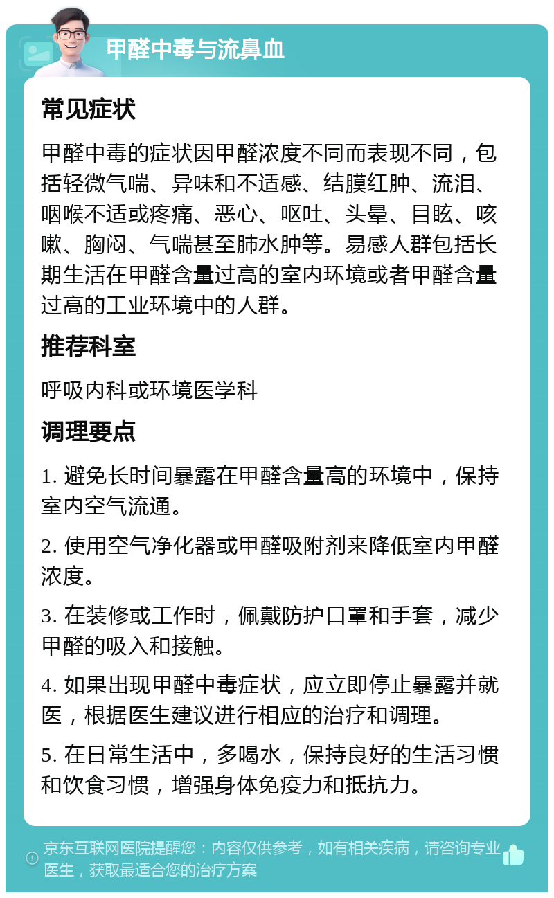 甲醛中毒与流鼻血 常见症状 甲醛中毒的症状因甲醛浓度不同而表现不同，包括轻微气喘、异味和不适感、结膜红肿、流泪、咽喉不适或疼痛、恶心、呕吐、头晕、目眩、咳嗽、胸闷、气喘甚至肺水肿等。易感人群包括长期生活在甲醛含量过高的室内环境或者甲醛含量过高的工业环境中的人群。 推荐科室 呼吸内科或环境医学科 调理要点 1. 避免长时间暴露在甲醛含量高的环境中，保持室内空气流通。 2. 使用空气净化器或甲醛吸附剂来降低室内甲醛浓度。 3. 在装修或工作时，佩戴防护口罩和手套，减少甲醛的吸入和接触。 4. 如果出现甲醛中毒症状，应立即停止暴露并就医，根据医生建议进行相应的治疗和调理。 5. 在日常生活中，多喝水，保持良好的生活习惯和饮食习惯，增强身体免疫力和抵抗力。