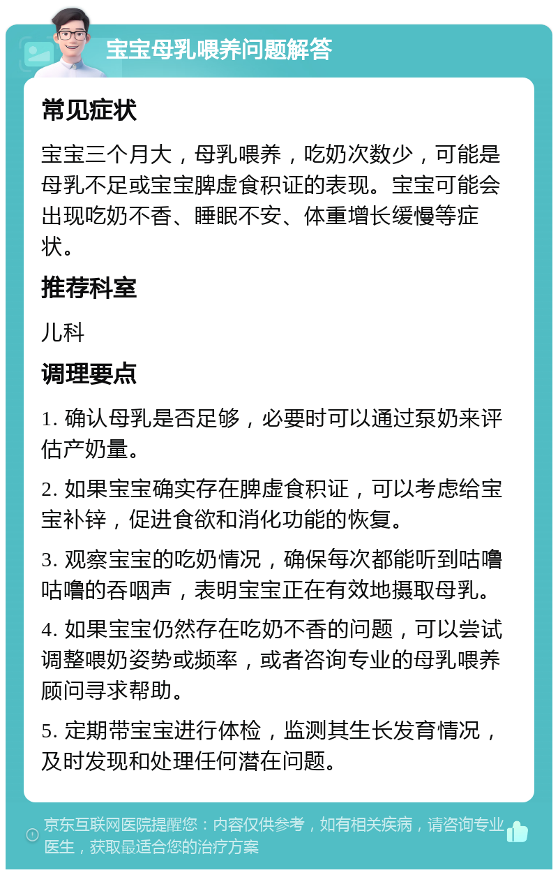 宝宝母乳喂养问题解答 常见症状 宝宝三个月大，母乳喂养，吃奶次数少，可能是母乳不足或宝宝脾虚食积证的表现。宝宝可能会出现吃奶不香、睡眠不安、体重增长缓慢等症状。 推荐科室 儿科 调理要点 1. 确认母乳是否足够，必要时可以通过泵奶来评估产奶量。 2. 如果宝宝确实存在脾虚食积证，可以考虑给宝宝补锌，促进食欲和消化功能的恢复。 3. 观察宝宝的吃奶情况，确保每次都能听到咕噜咕噜的吞咽声，表明宝宝正在有效地摄取母乳。 4. 如果宝宝仍然存在吃奶不香的问题，可以尝试调整喂奶姿势或频率，或者咨询专业的母乳喂养顾问寻求帮助。 5. 定期带宝宝进行体检，监测其生长发育情况，及时发现和处理任何潜在问题。