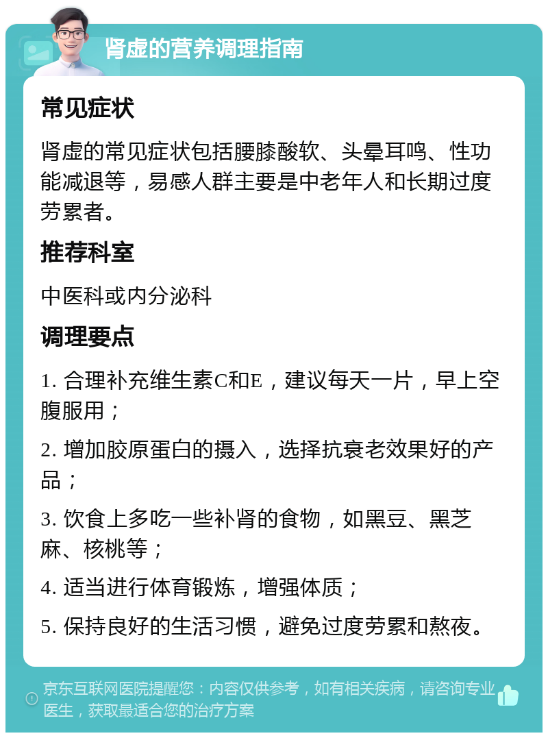 肾虚的营养调理指南 常见症状 肾虚的常见症状包括腰膝酸软、头晕耳鸣、性功能减退等，易感人群主要是中老年人和长期过度劳累者。 推荐科室 中医科或内分泌科 调理要点 1. 合理补充维生素C和E，建议每天一片，早上空腹服用； 2. 增加胶原蛋白的摄入，选择抗衰老效果好的产品； 3. 饮食上多吃一些补肾的食物，如黑豆、黑芝麻、核桃等； 4. 适当进行体育锻炼，增强体质； 5. 保持良好的生活习惯，避免过度劳累和熬夜。