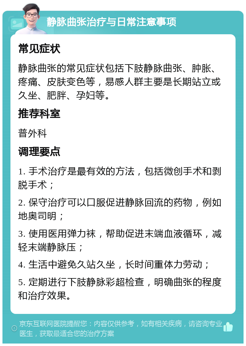 静脉曲张治疗与日常注意事项 常见症状 静脉曲张的常见症状包括下肢静脉曲张、肿胀、疼痛、皮肤变色等，易感人群主要是长期站立或久坐、肥胖、孕妇等。 推荐科室 普外科 调理要点 1. 手术治疗是最有效的方法，包括微创手术和剥脱手术； 2. 保守治疗可以口服促进静脉回流的药物，例如地奥司明； 3. 使用医用弹力袜，帮助促进末端血液循环，减轻末端静脉压； 4. 生活中避免久站久坐，长时间重体力劳动； 5. 定期进行下肢静脉彩超检查，明确曲张的程度和治疗效果。