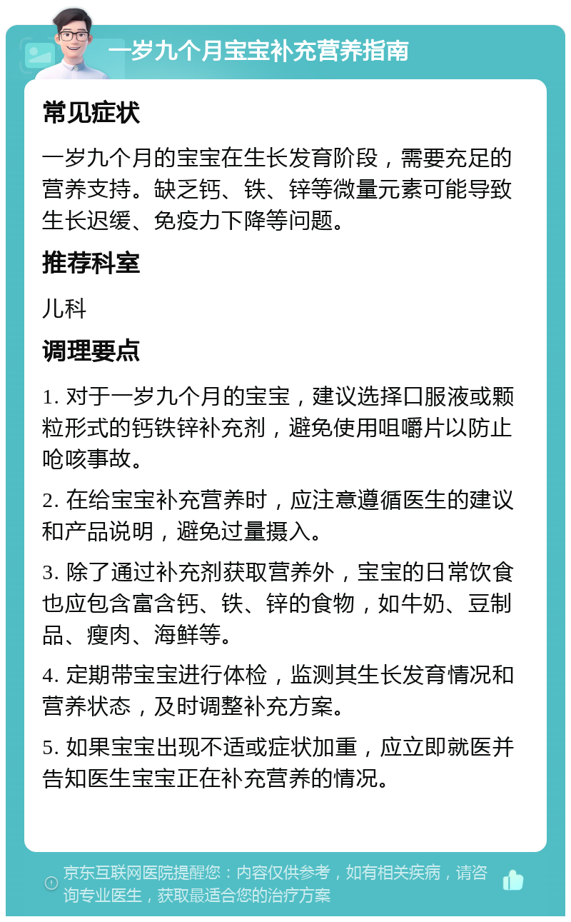 一岁九个月宝宝补充营养指南 常见症状 一岁九个月的宝宝在生长发育阶段，需要充足的营养支持。缺乏钙、铁、锌等微量元素可能导致生长迟缓、免疫力下降等问题。 推荐科室 儿科 调理要点 1. 对于一岁九个月的宝宝，建议选择口服液或颗粒形式的钙铁锌补充剂，避免使用咀嚼片以防止呛咳事故。 2. 在给宝宝补充营养时，应注意遵循医生的建议和产品说明，避免过量摄入。 3. 除了通过补充剂获取营养外，宝宝的日常饮食也应包含富含钙、铁、锌的食物，如牛奶、豆制品、瘦肉、海鲜等。 4. 定期带宝宝进行体检，监测其生长发育情况和营养状态，及时调整补充方案。 5. 如果宝宝出现不适或症状加重，应立即就医并告知医生宝宝正在补充营养的情况。