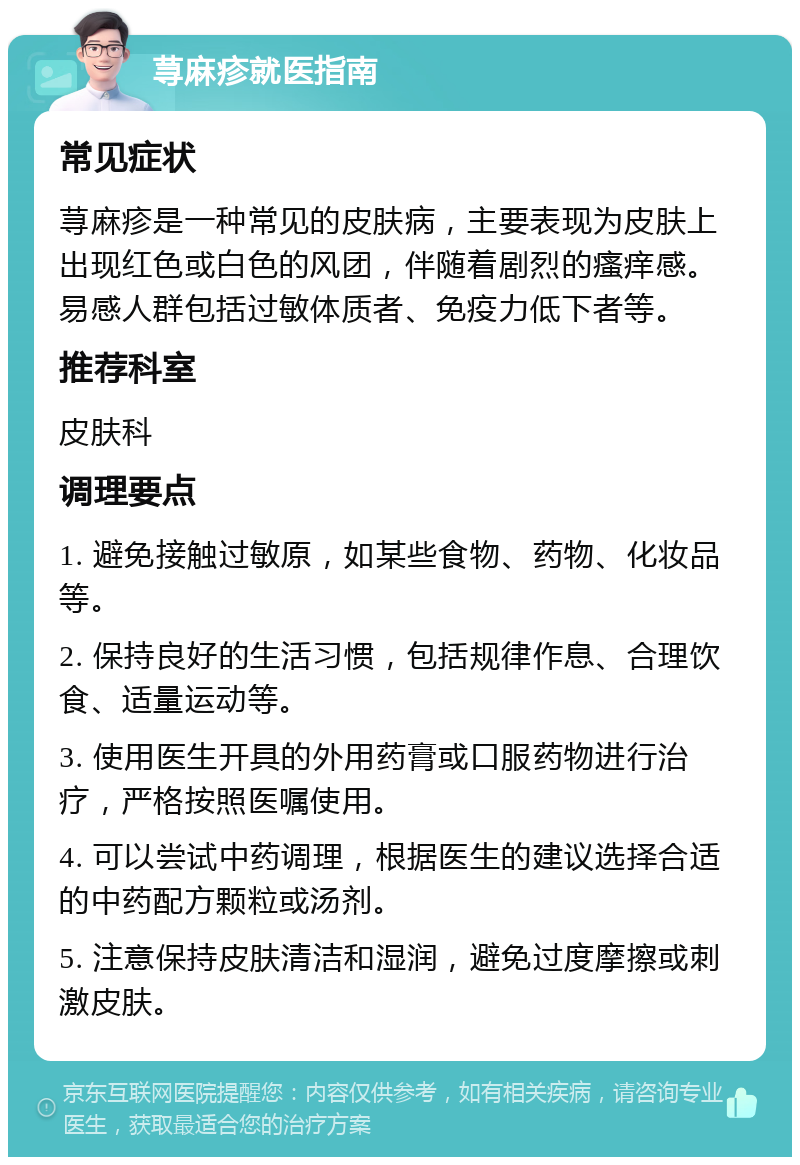 荨麻疹就医指南 常见症状 荨麻疹是一种常见的皮肤病，主要表现为皮肤上出现红色或白色的风团，伴随着剧烈的瘙痒感。易感人群包括过敏体质者、免疫力低下者等。 推荐科室 皮肤科 调理要点 1. 避免接触过敏原，如某些食物、药物、化妆品等。 2. 保持良好的生活习惯，包括规律作息、合理饮食、适量运动等。 3. 使用医生开具的外用药膏或口服药物进行治疗，严格按照医嘱使用。 4. 可以尝试中药调理，根据医生的建议选择合适的中药配方颗粒或汤剂。 5. 注意保持皮肤清洁和湿润，避免过度摩擦或刺激皮肤。