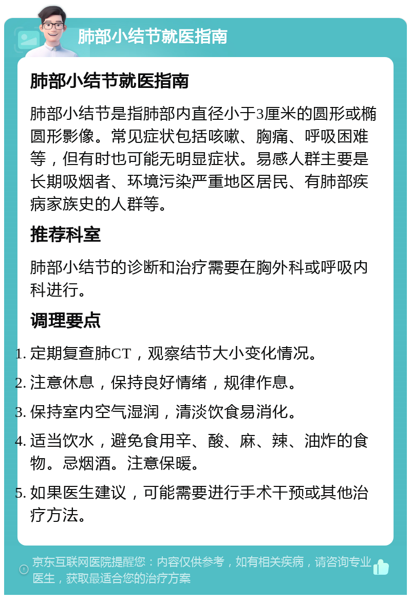 肺部小结节就医指南 肺部小结节就医指南 肺部小结节是指肺部内直径小于3厘米的圆形或椭圆形影像。常见症状包括咳嗽、胸痛、呼吸困难等，但有时也可能无明显症状。易感人群主要是长期吸烟者、环境污染严重地区居民、有肺部疾病家族史的人群等。 推荐科室 肺部小结节的诊断和治疗需要在胸外科或呼吸内科进行。 调理要点 定期复查肺CT，观察结节大小变化情况。 注意休息，保持良好情绪，规律作息。 保持室内空气湿润，清淡饮食易消化。 适当饮水，避免食用辛、酸、麻、辣、油炸的食物。忌烟酒。注意保暖。 如果医生建议，可能需要进行手术干预或其他治疗方法。