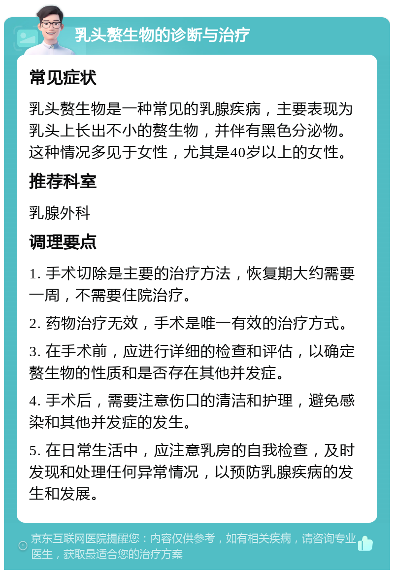 乳头赘生物的诊断与治疗 常见症状 乳头赘生物是一种常见的乳腺疾病，主要表现为乳头上长出不小的赘生物，并伴有黑色分泌物。这种情况多见于女性，尤其是40岁以上的女性。 推荐科室 乳腺外科 调理要点 1. 手术切除是主要的治疗方法，恢复期大约需要一周，不需要住院治疗。 2. 药物治疗无效，手术是唯一有效的治疗方式。 3. 在手术前，应进行详细的检查和评估，以确定赘生物的性质和是否存在其他并发症。 4. 手术后，需要注意伤口的清洁和护理，避免感染和其他并发症的发生。 5. 在日常生活中，应注意乳房的自我检查，及时发现和处理任何异常情况，以预防乳腺疾病的发生和发展。