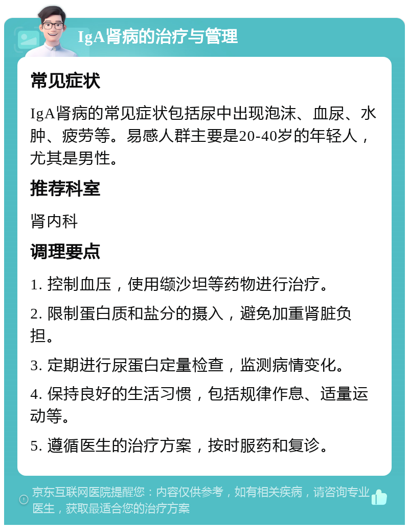 IgA肾病的治疗与管理 常见症状 IgA肾病的常见症状包括尿中出现泡沫、血尿、水肿、疲劳等。易感人群主要是20-40岁的年轻人，尤其是男性。 推荐科室 肾内科 调理要点 1. 控制血压，使用缬沙坦等药物进行治疗。 2. 限制蛋白质和盐分的摄入，避免加重肾脏负担。 3. 定期进行尿蛋白定量检查，监测病情变化。 4. 保持良好的生活习惯，包括规律作息、适量运动等。 5. 遵循医生的治疗方案，按时服药和复诊。