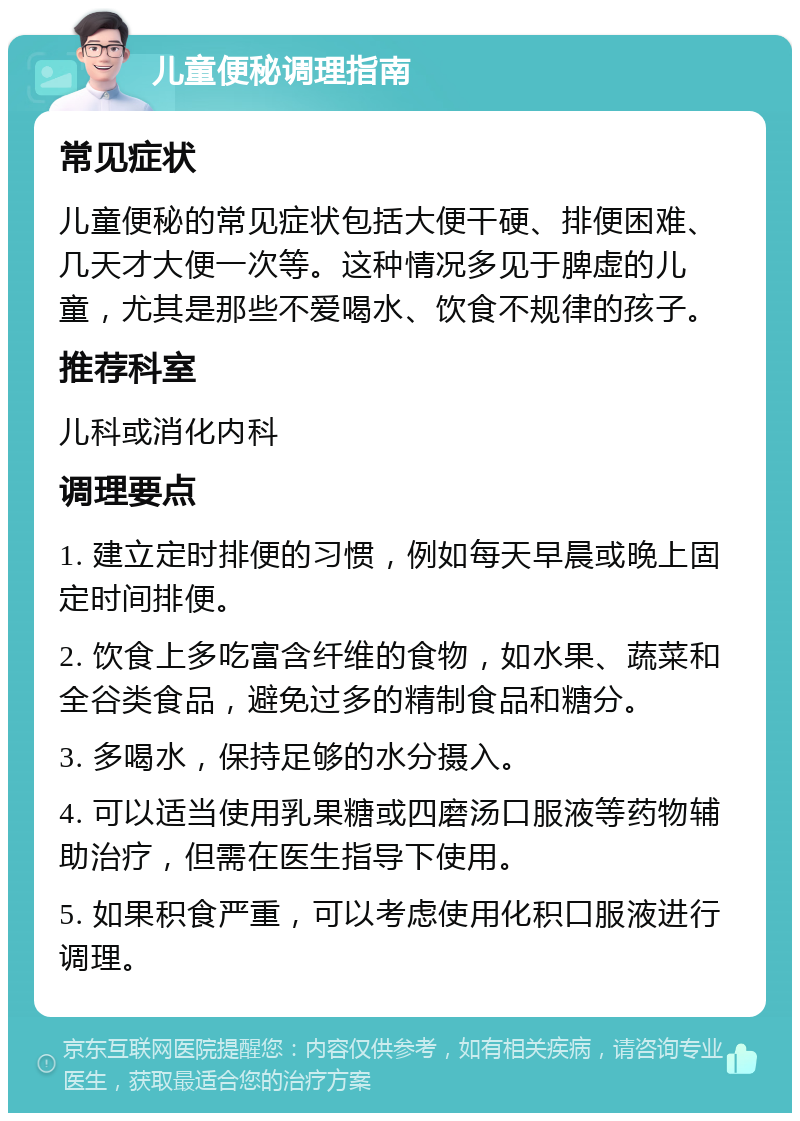 儿童便秘调理指南 常见症状 儿童便秘的常见症状包括大便干硬、排便困难、几天才大便一次等。这种情况多见于脾虚的儿童，尤其是那些不爱喝水、饮食不规律的孩子。 推荐科室 儿科或消化内科 调理要点 1. 建立定时排便的习惯，例如每天早晨或晚上固定时间排便。 2. 饮食上多吃富含纤维的食物，如水果、蔬菜和全谷类食品，避免过多的精制食品和糖分。 3. 多喝水，保持足够的水分摄入。 4. 可以适当使用乳果糖或四磨汤口服液等药物辅助治疗，但需在医生指导下使用。 5. 如果积食严重，可以考虑使用化积口服液进行调理。