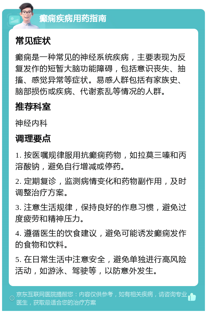 癫痫疾病用药指南 常见症状 癫痫是一种常见的神经系统疾病，主要表现为反复发作的短暂大脑功能障碍，包括意识丧失、抽搐、感觉异常等症状。易感人群包括有家族史、脑部损伤或疾病、代谢紊乱等情况的人群。 推荐科室 神经内科 调理要点 1. 按医嘱规律服用抗癫痫药物，如拉莫三嗪和丙溶酸钠，避免自行增减或停药。 2. 定期复诊，监测病情变化和药物副作用，及时调整治疗方案。 3. 注意生活规律，保持良好的作息习惯，避免过度疲劳和精神压力。 4. 遵循医生的饮食建议，避免可能诱发癫痫发作的食物和饮料。 5. 在日常生活中注意安全，避免单独进行高风险活动，如游泳、驾驶等，以防意外发生。